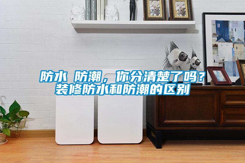 防水≠防潮,你分清楚了嗎?裝修防水和防潮的區(qū)別