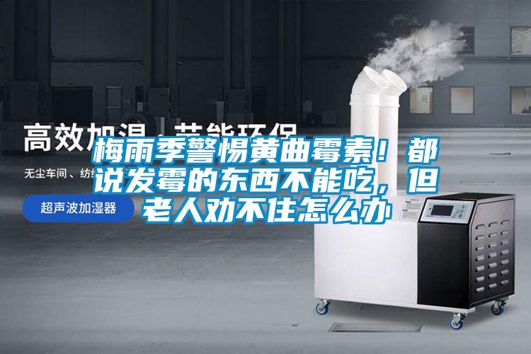 梅雨季警惕黃曲霉素!都說發霉的東西不能吃,但老人勸不住怎么辦