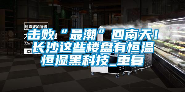 擊敗“最潮”回南天！長沙這些樓盤有恒溫恒濕黑科技_重復