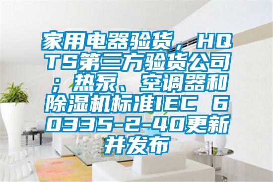 家用電器驗(yàn)貨,HQTS第三方驗(yàn)貨公司;熱泵、空調(diào)器和除濕機(jī)標(biāo)準(zhǔn)IEC 60335-2-40更新并發(fā)布