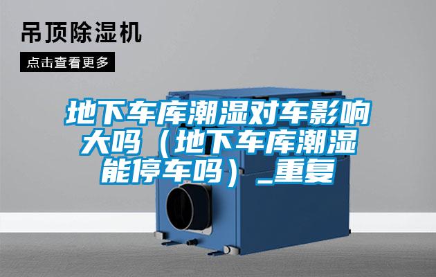 地下車庫潮濕對車影響大嗎(地下車庫潮濕能停車嗎)_重復