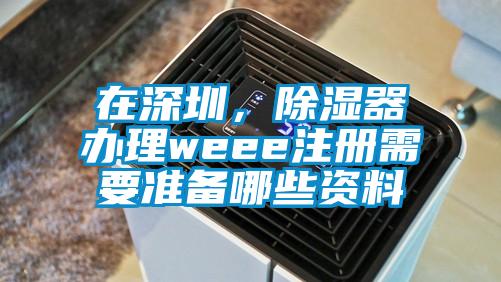 在深圳，除濕器辦理weee注冊需要準備哪些資料