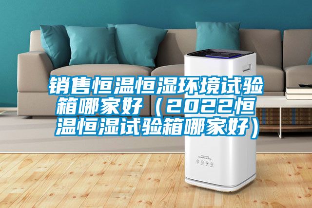 銷售恒溫恒濕環(huán)境試驗(yàn)箱哪家好(2022恒溫恒濕試驗(yàn)箱哪家好)