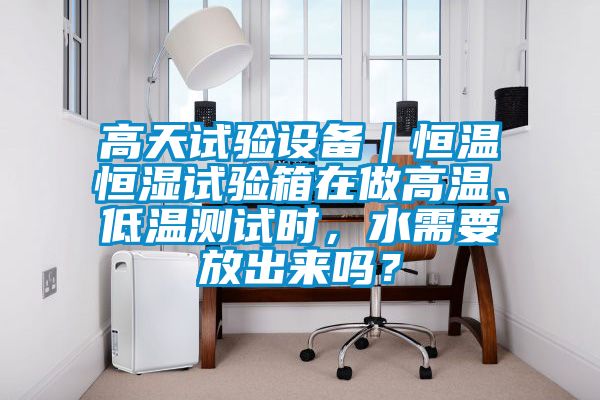 高天試驗設備|恒溫恒濕試驗箱在做高溫、低溫測試時,水需要放出來嗎?